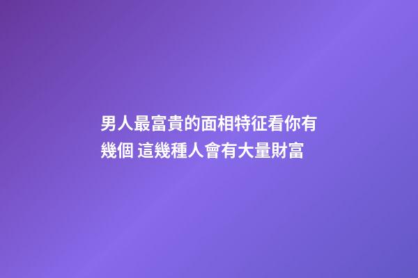 男人最富貴的面相特征看你有幾個 這幾種人會有大量財富